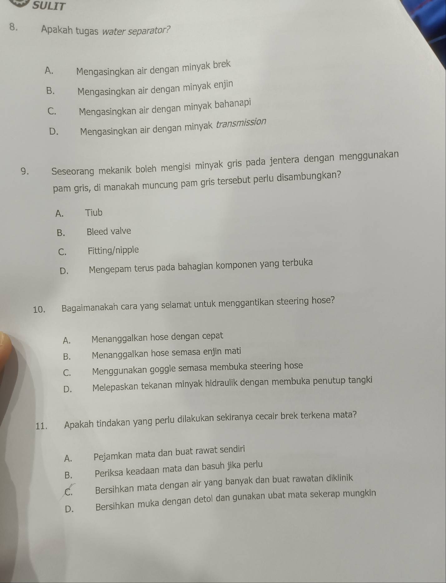 SULIT
8. Apakah tugas water separator?
A. Mengasingkan air dengan minyak brek
B. Mengasingkan air dengan minyak enjin
C. Mengasingkan air dengan minyak bahanapi
D. Mengasingkan air dengan minyak transmission
9. Seseorang mekanik boleh mengisi minyak gris pada jentera dengan menggunakan
pam gris, di manakah muncung pam gris tersebut perlu disambungkan?
A. Tiub
B. Bleed valve
C. Fitting/nipple
D. Mengepam terus pada bahagian komponen yang terbuka
10. Bagaimanakah cara yang selamat untuk menggantikan steering hose?
A. Menanggalkan hose dengan cepat
B. Menanggalkan hose semasa enjin mati
C. Menggunakan goggle semasa membuka steering hose
D. Melepaskan tekanan minyak hidraulik dengan membuka penutup tangki
11. Apakah tindakan yang perlu dilakukan sekiranya cecair brek terkena mata?
A. Pejamkan mata dan buat rawat sendiri
B. Periksa keadaan mata dan basuh jika perlu
C. Bersihkan mata dengan air yang banyak dan buat rawatan diklinik
D. Bersihkan muka dengan detol dan gunakan ubat mata sekerap mungkin