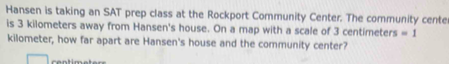 Hansen is taking an SAT prep class at the Rockport Community Center. The community cente 
is 3 kilometers away from Hansen's house. On a map with a scale of 3 centimeters =1
kilometer, how far apart are Hansen's house and the community center? 
co ntim et