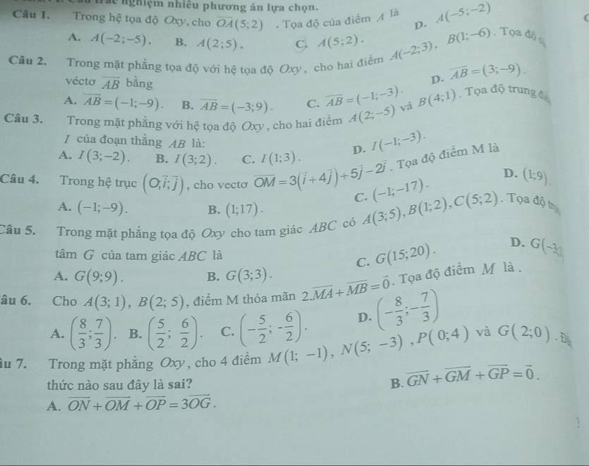 se nghiệm nhiêu phương án lựa chọn.
Câu 1. Trong hệ tọa độ Oxy, cho overline OA(5;2). Tọa độ của điểm A là A(-5;-2)
(
A. A(-2;-5). B. A(2;5). C A(5;2). A(-2;3),B(1;-6) D.
Tọa độ u
Câu 2. Trong mặt phẳng tọa độ với hệ tọa độ Oxy , cho hai điểm overline AB=(3;-9).
vécto vector AB bàng
D.
A. overline AB=(-1;-9). B. overline AB=(-3;9). C. overline AB=(-1;-3). B(4;1) , Tọa độ trung đá
Câu 3.  Trong mặt phẳng với hệ tọa độ Oxy , cho hai điểm A(2;-5) và
/ của đoạn thắng AB là:
A. I(3;-2). B. I(3;2). C. I(1;3). D. I(-1;-3).. Tọa độ điểm M là
D. (1;9).
Câu 4. Trong hệ trục (O,vector i,vector j) , cho vectσ overline OM=3(overline i+4overline j)+5overline j-2overline j C. A(3;5),B(1;2),C(5;2) (-1;-17). , Tọa độ trụ
A. (-1;-9). (1;17).
B.
Câu 5. Trong mặt phẳng tọa độ Oxy cho tam giác ABC có
tâm G của tam giác ABC là
C. G(15;20). D. G(-3,1)
A. G(9;9). G(3;3).
B.. Tọa độ điểm M là .
âu 6. Cho A(3;1),B(2;5) , điểm M thỏa mãn 2.overline MA+overline MB=vector 0 (- 8/3 ;- 7/3 )
A. ( 8/3 ; 7/3 ). B. ( 5/2 ; 6/2 ). C. (- 5/2 ;- 6/2 ). D.
và
ầu 7. Trong mặt phẳng Oxy, cho 4 điểm M(1;-1),N(5;-3),P(0;4) G(2;0). D
thức nào sau đây là sai? B. vector GN+vector GM+vector GP=vector 0.
A. vector ON+vector OM+vector OP=3vector OG.