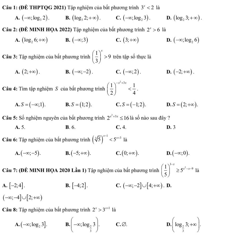 (ĐÊ THPTQG 2021) Tập nghiệm của bất phương trình 3^x<2</tex> là
A. (-∈fty ;log _32). B. (log _32;+∈fty ). C. (-∈fty ;log _23). D. (log _23;+∈fty ).
Câu 2: (ĐÊ MINH HQA 2022) Tập nghiệm của bất phương trình 2^x>6 là
A. (log _26;+∈fty ) B. (-∈fty ;3) C. (3;+∈fty ) D. (-∈fty ;log _26)
Câu 3: Tập nghiệm của bất phương trình ( 1/3 )^x>9 trên tập số thực là
A. (2;+∈fty ). B. (-∈fty ;-2). C. (-∈fty ;2). D. (-2;+∈fty ).
Câu 4: Tìm tập nghiệm S của bất phương trình ( 1/2 )^-x^2+3x
A. S=(-∈fty ;1). B. S=(1;2). C. S=(-1;2). D. S=(2;+∈fty ).
Câu 5: Số nghiệm nguyên của bất phương trình 2^(x^2)+3x≤ 16 là ố nào sau đây ?
A. 5. B. 6. C. 4. D. 3
Câu 6: Tập nghiệm của bất phương trình (sqrt[3](5))^x-1<5^(x+3) là
A. (-∈fty ;-5). B. (-5;+∈fty ). C. (0;+∈fty ). D. (-∈fty ;0).
Câu 7: (ĐÈ MINH HQA 2020 Lần 1) Tập nghiệm của bất phương trình ( 1/5 )^1-x≥ 5^(x^2)-x-9 là
A. [-2;4]. B. [-4;2]. C. (-∈fty ;-2]∪ [4;+∈fty ). D.
(-∈fty ;-4]∪ [2;+∈fty )
Câu 8: Tập nghiệm của bất phương trình 2^x>3^(x+1) là
A. (-∈fty ;log _23]. B.(-∈fty ;log _ 2/3 3). C. Ø. D.(log _ 2/3 3;+∈fty ).