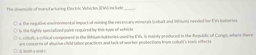 The downside of manufacturing Electric Vehicles (EVs) include_ .
a. the negative environmental impact of mining the necessary minerals (cobalt and lithium) needed for EVs batteries
b. the highly specialized paint required by this type of vehicle
c. cobalt, a critical component in the lithium batteries used by EVs, is mainly produced in the Republic of Congo, where there
are concerns of abusive child labor practices and lack of worker protections from cobalt’s toxic effects
d, both a and c