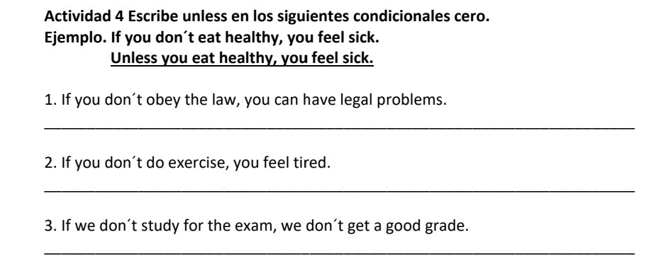 Actividad 4 Escribe unless en los siguientes condicionales cero. 
Ejemplo. If you don’t eat healthy, you feel sick. 
Unless you eat healthy, you feel sick. 
1. If you don’t obey the law, you can have legal problems. 
_ 
2. If you don’t do exercise, you feel tired. 
_ 
3. If we don’t study for the exam, we don´t get a good grade. 
_