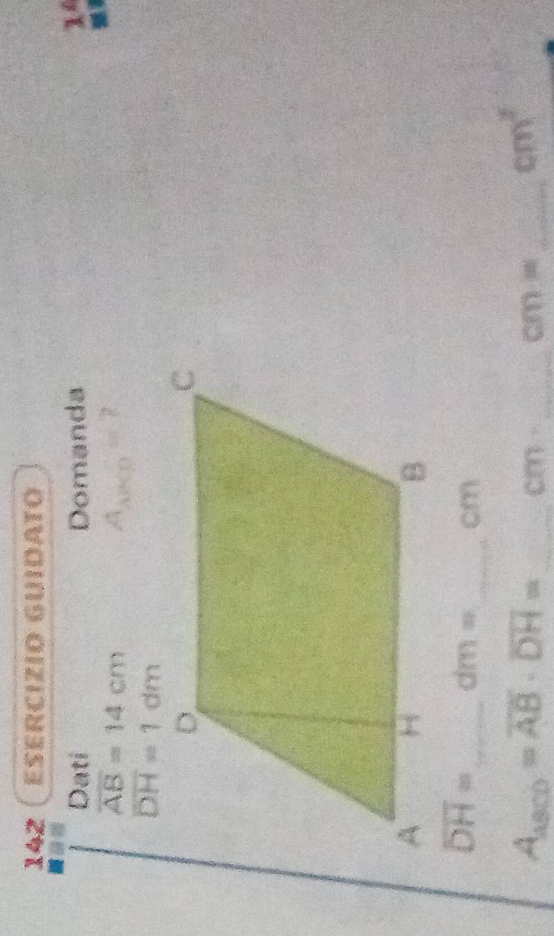 142 ESErCizio GUiDATO 
Dati Domanda 
14
overline AB=14cm
overline DH=1dm
overline DH= _
dm=
_ cm
_ A_asco=overline AB· overline DH=
cm- _ 
_ cm=
cm^2