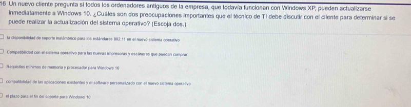 Un nuevo cliente pregunta si todos los ordenadores antiguos de la empresa, que todavía funcionan con Windows XP, pueden actualizarse
inmediatamente a Windows 10. ¿Cuáles son dos preocupaciones importantes que el técnico de TI debe discutir con el cliente para determinar si se
puede realizar la actualización del sistema operativo? (Escoja dos.)
la disponibilidad de soporte inalámbrico para los estándares 802.11 en el nuevo sistema operativo
Compatibilidad con el sistema operativo para las nuevas impresoras y escáneres que puedan comprar
Requisitos mínimos de memoria y procesador para Windows 10
compatibilidad de las aplicaciones existentes y el software personalizado con el nuevo sistema operativo
el plazo para el fin del soporte para Windows 10