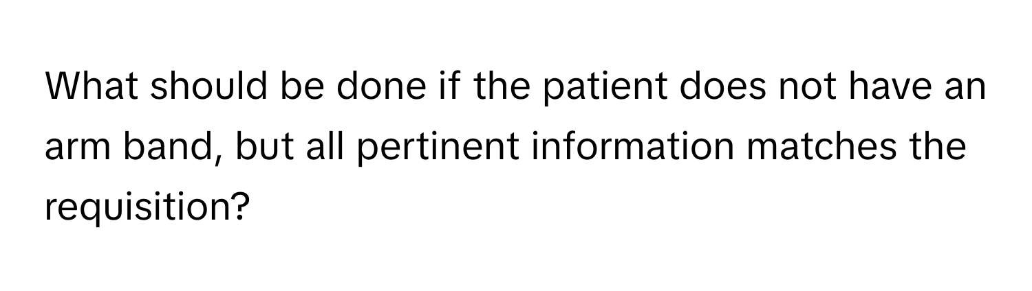 What should be done if the patient does not have an arm band, but all pertinent information matches the requisition?