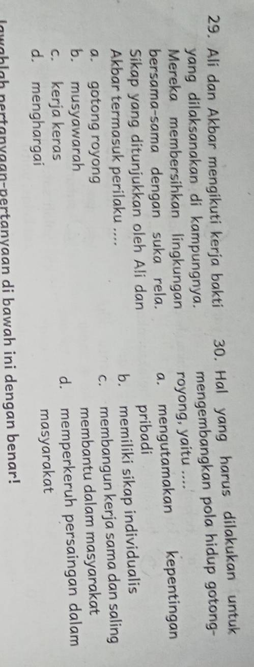 Ali dan Akbar mengikuti kerja bakti 30. Hal yang harus dilakukan untuk
yang dilaksanakan di kampungnya. mengembangkan pola hidup gotong-
Mereka membersihkan lingkungan
royong, yaitu ....
bersama-sama dengan suka rela.
a. mengutamakan kepentingan
Sikap yang ditunjukkan oleh Ali dan
pribadi
Akbar termasuk perilaku ....
b. memiliki sikap individualis
a. gotong royong c. membangun kerja sama dan saling
b. musyawarah membantu dalam masyarakat
c. kerja keras d. memperkeruh persaingan dalam
d. menghargai
masyarakat
lawahlah pertanyaan-pertanyaan di bawah ini dengan benar!
