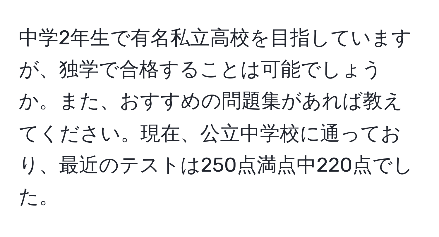 中学2年生で有名私立高校を目指していますが、独学で合格することは可能でしょうか。また、おすすめの問題集があれば教えてください。現在、公立中学校に通っており、最近のテストは250点満点中220点でした。