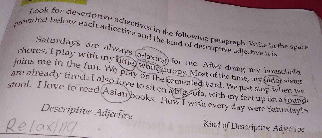 Look for descriptive adjectives in the following paragraph. Write in the space 
provided below each adjective and the kind of descriptive adjective it is 
Saturdays are always relaxing) for me. After doing my household 
chores, I play with my little, white puppy. Most of the time, my older sister 
joins me in the fun. We play on the cemented yard. We just stop when we 
are already tired. I also love to sit on a big sofa, with my feet up on a round 
stool. I love to read Asian books. How I wish every day were Saturday! 
Descriptive Adjective 
_ 
Kind of Descriptive Adjective