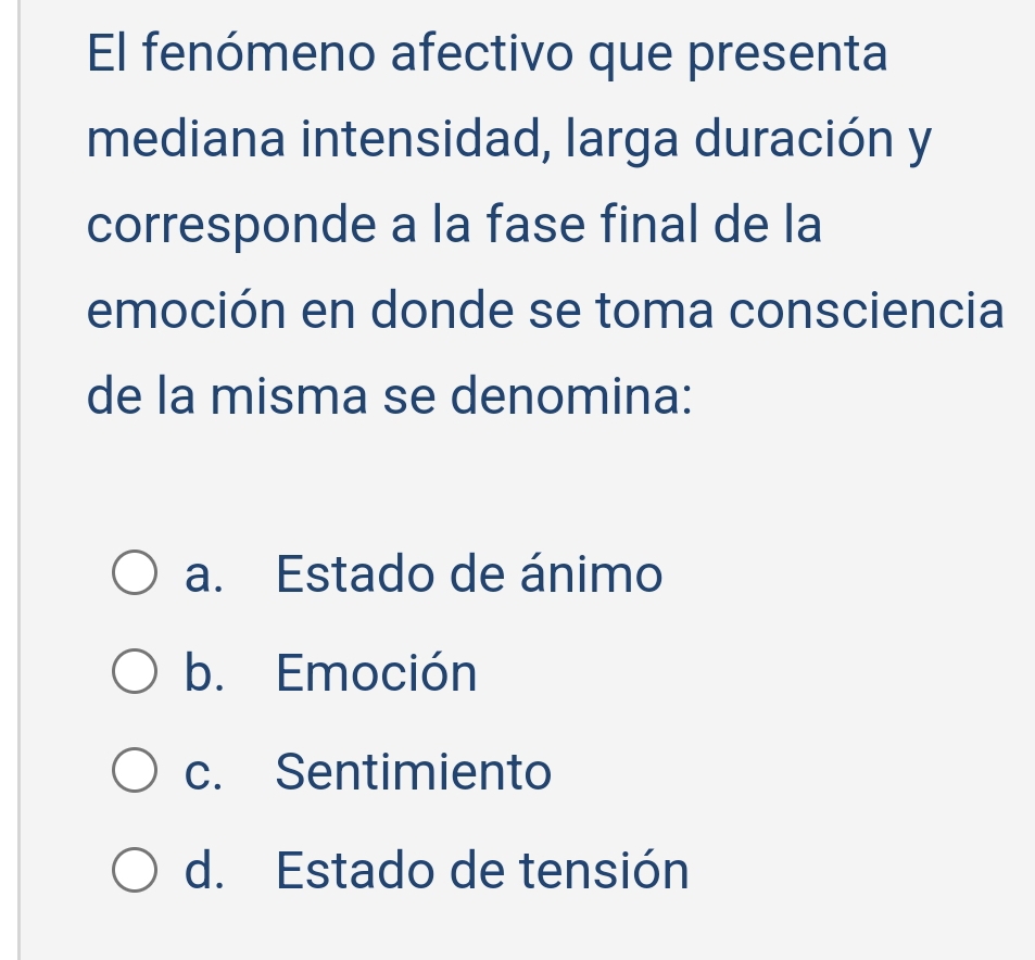 El fenómeno afectivo que presenta
mediana intensidad, larga duración y
corresponde a la fase final de la
emoción en donde se toma consciencia
de la misma se denomina:
a. Estado de ánimo
b. Emoción
c. Sentimiento
d. Estado de tensión