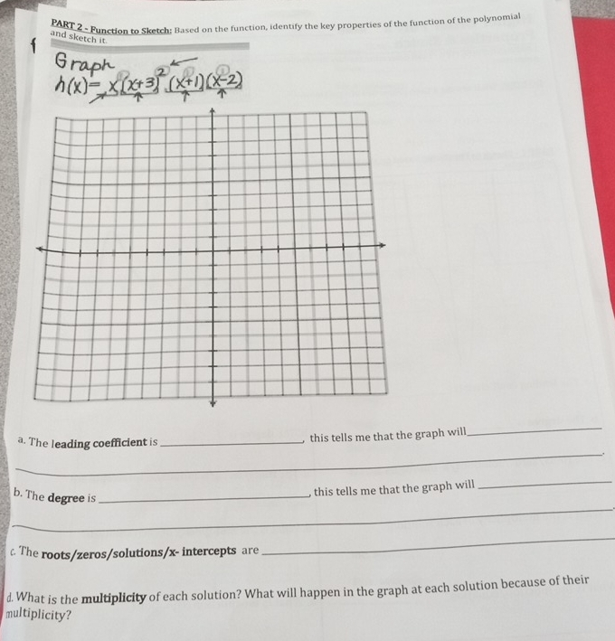 Function to Sketch: Based on the function, identify the key properties of the function of the polynomia 
and sketch it. 
a. The leading coefficient is_ 
this tells me that the graph will 
_ 
_ 
b. The degree is_ 
, this tells me that the graph will 
_ 
_ 
c The roots/zeros/solutions/ x - intercepts are 
_ 
d. What is the multiplicity of each solution? What will happen in the graph at each solution because of their 
multiplicity?