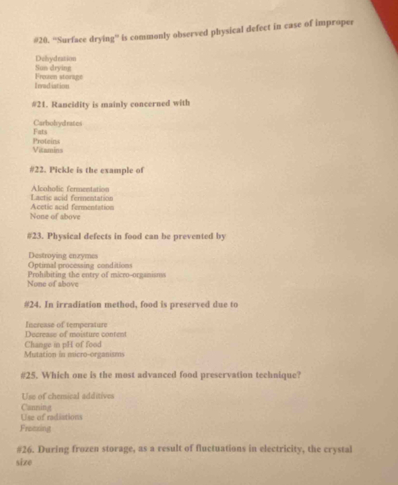 #20. “Surface drying” is commonly observed physical defect in case of improper
Dehydration
Sun drying
Frozen storage
I rradiation
#21. Rancidity is mainly concerned with
Carbohydrates
Fats
Proteins
Vitamins
#22. Pickle is the example of
Alcoholic fermentation
Lactic acid fermentation
Acetic acid fermentation
None of above
#23. Physical defects in food can be prevented by
Destroying enzymes
Optimal processing conditions
Prohibiting the entry of micro-organisms
None of above
#24. In irradiation method, food is preserved due to
Increase of temperature
Decrease of moisture content
Change in pH of food
Mutation in micro-organisms
#25. Which one is the most advanced food preservation technique?
Use of chemical additives
Canning
Use of radiations
Freexing
#26. During frozen storage, as a result of fluctuations in electricity, the crystal
size