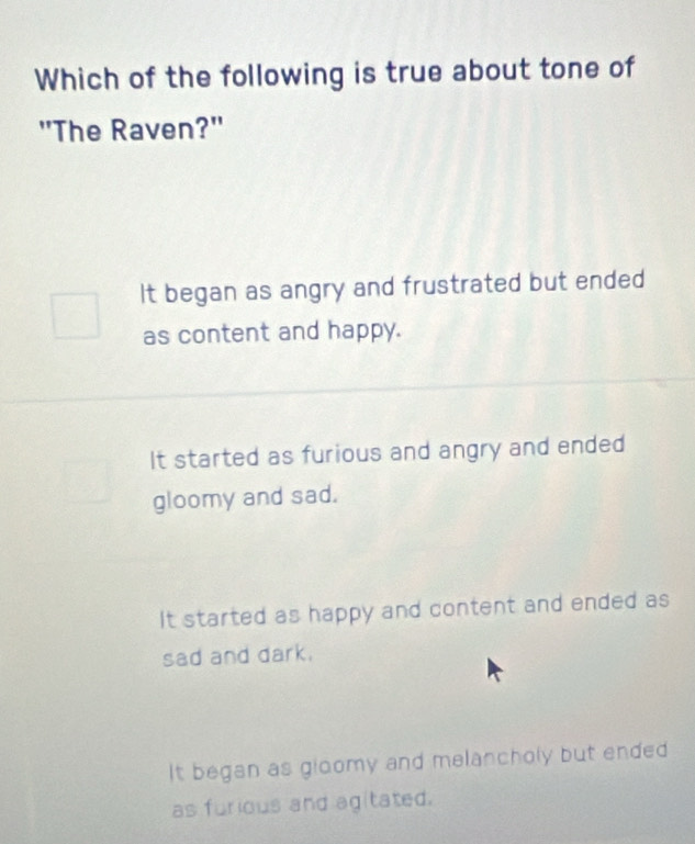 Which of the following is true about tone of
"The Raven?"
It began as angry and frustrated but ended
as content and happy.
It started as furious and angry and ended
gloomy and sad.
It started as happy and content and ended as
sad and dark.
It began as gloomy and melancholy but ended
as furious and agitated.