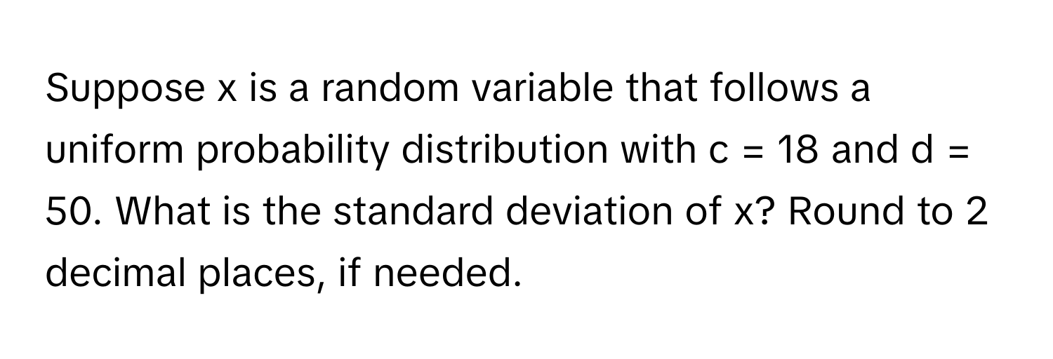 Suppose x is a random variable that follows a uniform probability distribution with c = 18 and d = 50. What is the standard deviation of x? Round to 2 decimal places, if needed.