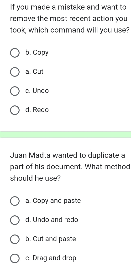 If you made a mistake and want to
remove the most recent action you
took, which command will you use?
b. Copy
a. Cut
c. Undo
d. Redo
Juan Madta wanted to duplicate a
part of his document. What method
should he use?
a. Copy and paste
d. Undo and redo
b. Cut and paste
c. Drag and drop