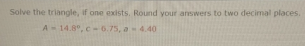 Solve the triangle, if one exists. Round your answers to two decimal places.
A=14.8°, c=6.75, a=4.40