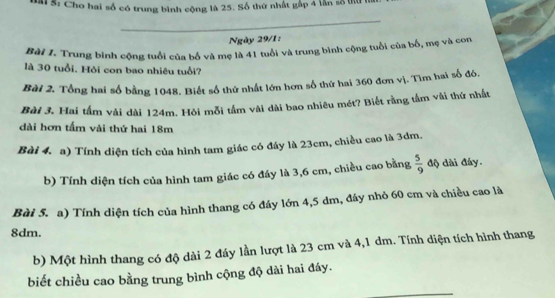 5: Cho hai số có trung bình cộng là 25. Số thứ nhất gấp 4 lân so thư n 
_ 
Ngày 29/1: 
Bài I. Trung bình cộng tuổi của bố và mẹ là 41 tuổi và trung bình cộng tuổi của bố, mẹ và con 
là 30 tuổi. Hỏi con bao nhiêu tuổi? 
Bài 2. Tổng hai số bằng 1048. Biết số thứ nhất lớn hơn số thứ hai 360 đơn vị. Tìm hai số đó. 
Bài 3. Hai tấm vài dài 124m. Hỏi mỗi tấm vài dài bao nhiêu mét? Biết rằng tấm vải thứ nhất 
dài hơn tấm vải thứ hai 18m
Bài 4. a) Tính diện tích của hình tam giác có đáy là 23cm, chiều cao là 3dm. 
b) Tính diện tích của hình tam giác có đáy là 3,6 cm, chiều cao bằng  5/9  độ dài đáy. 
Bài 5. a) Tính diện tích của hình thang có đáy lớn 4,5 dm, đáy nhỏ 60 cm và chiều cao là
8dm. 
b) Một hình thang có độ dài 2 đáy lần lượt là 23 cm và 4,1 dm. Tính diện tích hình thang 
biết chiều cao bằng trung bình cộng độ dài hai đáy. 
_