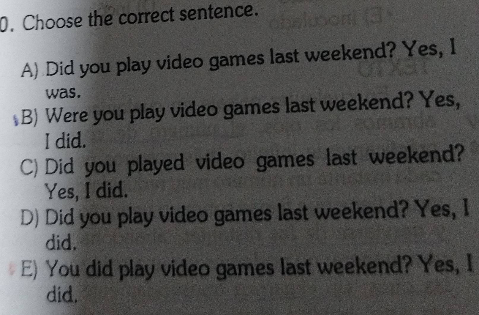 Choose the correct sentence.
A) Did you play video games last weekend? Yes, I
was.
B) Were you play video games last weekend? Yes,
I did.
C)Did you played video games last weekend?
Yes, I did.
D) Did you play video games last weekend? Yes, I
did.
E) You did play video games last weekend? Yes, I
did.