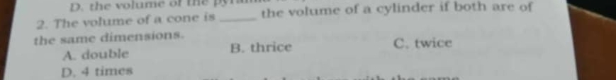 the volume of the pyn
2. The volume of a cone is _the volume of a cylinder if both are of
the same dimensions.
A. double B. thrice C. twice
D. 4 times