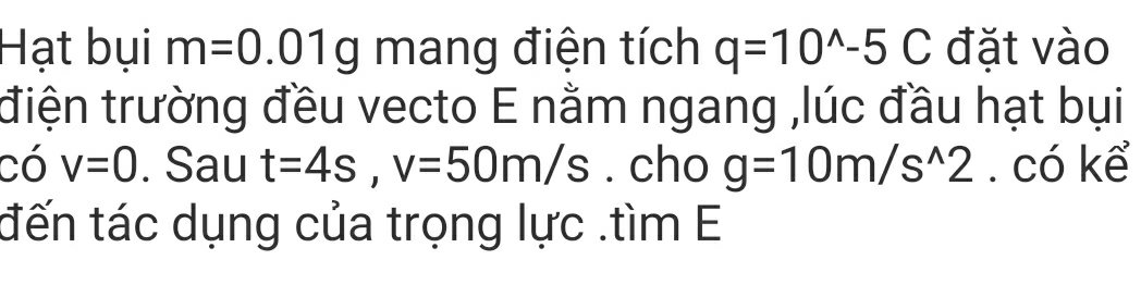 Hạt bụi m=0.01g mang điện tích q=10^(wedge)-5C đặt vào 
điện trường đều vecto E nằm ngang ,lúc đầu hạt bụi 
có v=0. Sau t=4s, v=50m/s. cho g=10m/s^(wedge)2. có kể 
đến tác dụng của trọng lực .tìm E