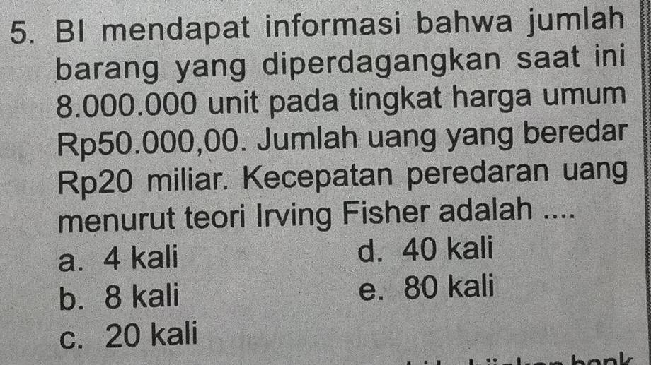 BI mendapat informasi bahwa jumlah
barang yang diperdagangkan saat ini
8.000.000 unit pada tingkat harga umum
Rp50.000,00. Jumlah uang yang beredar
Rp20 miliar. Kecepatan peredaran uang
menurut teori Irving Fisher adalah ....
a. 4 kali d. 40 kali
b. 8 kali e. 80 kali
c. 20 kali