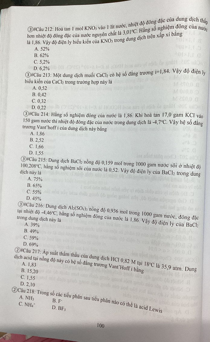 (3)#Câu 212: Hoà tan 1 mol KNO₃ vào 1 lít nước, nhiệt độ đông đặc của dung dịch thấp
hơn nhiệt độ đông đặc của nước nguyên chất là 3,01°C. Hằng số nghiệm đông của nước
là 1,86. Vậy độ điện ly biểu kiến của KNO; trong dung dịch trên xấp xỉ bằng
A. 52%
B. 62%
C. 5,2%
D. 6,2%
③#Câu 213: Một dung dịch muối CaCl_2 có hệ số đẳng trương i=1,84 Vậy độ điện ly
biểu kiến của CaCl₂ trong trường hợp này là
A. 0,52
B. 0,42
C. 0,32
D. 0,22
③#Câu 214: Hằng số nghiệm đông của nước là 1,86. Khi hoà tan 17,0 gam KCl vào
150 gam nước thì nhiệt độ đông đặc của nước trong dung dịch là -4,7°C * Vậy hệ số đẳng
trương Vant’hoff i của dung dịch này bằng
A. 1,86
B. 2,52
C. 1,66
D. 1,55
③#Câu 215: Dung dịch BaCl₂ nồng độ 0,159 mol trong 1000 gam nước sôi ở nhiệt độ
10 ,208°C , hằng số nghiệm sôi của nước là 0,52. Vậy độ điện ly của BaCl₂ trong dung
dịch này là
A. 75%
B. 65%
C. 55%
D. 45%
③#Câu 216: Dung dịch Al_2(SO_4) 3 nồng độ 0,936 mol trong 1000 gam nước, đông đặc
tại nhiệt độ -4,46°C , hằng số nghiệm đông của nước là 1,86. Vậy độ điện ly của BaClz
trong dung dịch này là
A. 39%
B. 49%
C. 59%
D. 69%
②#Câu 217: Áp suất thẩm thấu của dung dịch HCl 0,82 M tại
dịch acid tại nồng độ này có hệ số đẳng trương Vant`Hoff i bằng A. 1,83 18°C là 35,9 atm. Dung
B. 15,20
C. 1,55
D. 2,10
A. NH3 B. F
②Câu 218: Trong số các tiểu phân sau tiểu phân nào có thể là acid Lewis
C. NH4* D. BF₃
100