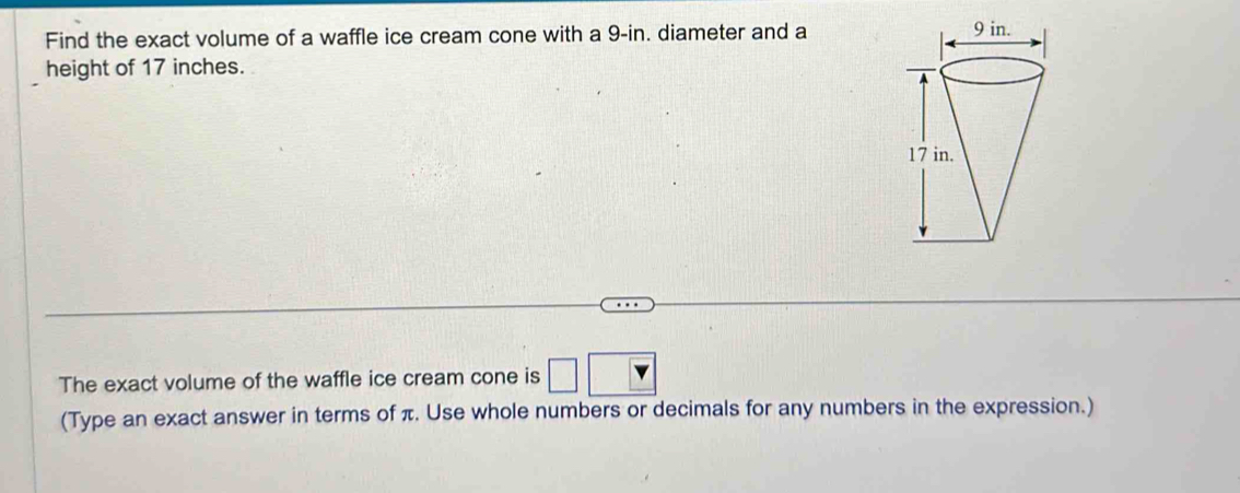 Find the exact volume of a waffle ice cream cone with a 9-in. diameter and a 
height of 17 inches. 
The exact volume of the waffle ice cream cone is □ 
(Type an exact answer in terms of π. Use whole numbers or decimals for any numbers in the expression.)