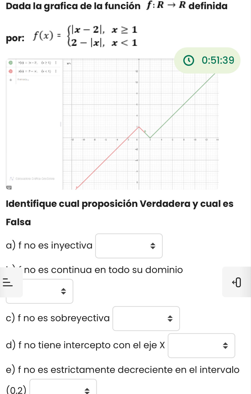 Dada la grafica de la función f:Rto R definida 
por: f(x)=beginarrayl |x-2|,x≥ 1 2-|x|,x<1endarray.
H(x)=|x-2,(x≥ 1)
0:51:39
p(x)=2-x,(x<1)
Ferora 
V Celtuladora Gráñca GeoGeo 
Identifique cual proposición Verdadera y cual es 
Falsa 
a) f no es inyectiva □  
□ 
no es continua en todo su dominio 
□^ 
c) f no es sobreyectiva □ 
d) f no tiene intercepto con el eje X □
e) f no es estrictamente decreciente en el intervalo
(0.2)□