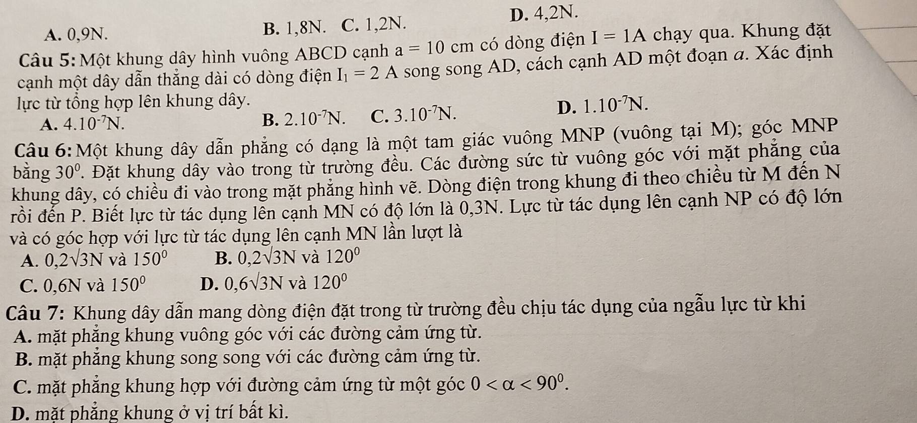 D. 4,2N.
A. 0,9N. B. 1,8N. C. 1,2N.
Câu 5: Một khung dây hình vuông ABCD cạnh a=10cm có dòng điện I=1A chạy qua. Khung đặt
cạnh một dây dẫn thẳng dài có dòng điện I_1=2A song song AD, cách cạnh AD một đoạn a. Xác định
lực từ tổng hợp lên khung dây. 1.10^(-7)N.
A. 4.10^(-7)N.
B. 2.10^(-7)N. C. 3.10^(-7)N.
D.
Câu 6:Một khung dây dẫn phẳng có dạng là một tam giác vuông MNP (vuông tại M); góc MNP
bằng 30°. Đặt khung dây vào trong từ trường đều. Các đường sức từ vuông góc với mặt phẳng của
khung dây, có chiều đi vào trong mặt phẳng hình vẽ. Dòng điện trong khung đi theo chiều từ M đến N
đrồi đến P. Biết lực từ tác dụng lễn cạnh MN có độ lớn là 0,3N. Lực từ tác dụng lên cạnh NP có độ lớn
và có góc hợp với lực từ tác dụng lên cạnh MN lần lượt là
A. 0,2surd 3N và 150° B. 0,2surd 3N và 120°
C. 0,6N và 150° D. 0,6sqrt(3)N và 120°
Câu 7: Khung dây dẫn mang dòng điện đặt trong từ trường đều chịu tác dụng của ngẫu lực từ khi
A. mặt phẳng khung vuông góc với các đường cảm ứng từ.
B. mặt phăng khung song song với các đường cảm ứng từ.
C. mặt phẳng khung hợp với đường cảm ứng từ một góc 0 <90^0.
D. mặt phẳng khung ở vị trí bất kì.