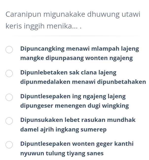 Caranipun migunakake dhuwung utawi
keris inggih menika... .
Dipuncangking menawi mlampah lajeng
mangke dipunpasang wonten ngajeng
Dipunlebetaken sak clana lajeng
dipunmedalaken menawi dipunbetahaken
Dipuntlesepaken ing ngajeng lajeng
dipungeser menengen dugi wingking
Dipunsukaken lebet rasukan mundhak
damel ajrih ingkang sumerep
Dipuntlesepaken wonten geger kanthi
nyuwun tulung tiyang sanes