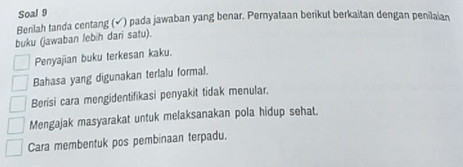 Soal 9
Benilah tanda centang (ễ ) pada jawaban yang benar. Pernyataan berikut berkaitan dengan penilaian
buku (jawaban lebih dari satu).
Penyajian buku terkesan kaku.
Bahasa yang digunakan terlalu formal.
Berisi cara mengidentifikasi penyakit tidak menular.
Mengajak masyarakat untuk melaksanakan pola hidup sehat.
Cara membentuk pos pembinaan terpadu.