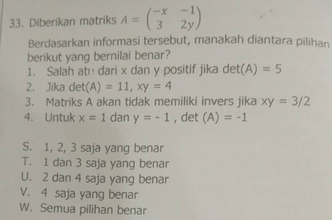 Diberikan matriks A=beginpmatrix -x&-1 3&2yendpmatrix
Berdasarkan informasi tersebut, manakah diantara pilihan
berikut yang bernilai benar?
1. Salah atu dari x dan y positif jika det(A)=5
2. Jika -1 (A)=11, xy=4
3. Matriks A akan tidak memiliki invers jika xy=3/2
4. Untuk x=1 dan y=-1 , det (A)=-1
S. 1, 2, 3 saja yang benar
T. 1 dan 3 saja yang benar
U. 2 dan 4 saja yang benar
V. 4 saja yang benar
W. Semua pilihan benar