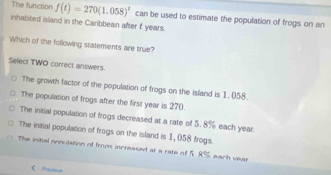 The function f(t)=270(1.058)^t can be used to estimate the population of frogs on an
inhabited island in the Caribbean after t years.
Which of the following statements are true?
Select TWO correct answers.
The growth factor of the population of frogs on the island is 1, 058.
The population of frogs after the first year is 270.
The initial population of frogs decreased at a rate of 5. 8% each year.
The initial population of frogs on the island is 1,058 frogs.
The initial nonulation of frogs increased at a rate of 5.8% each vear
Previous