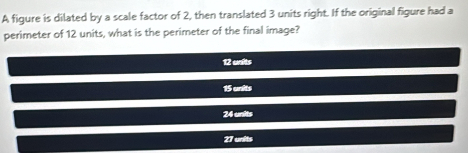 A figure is dilated by a scale factor of 2, then translated 3 units right. If the original figure had a
perimeter of 12 units, what is the perimeter of the final image?
12 units
15 units
24 units
27 units