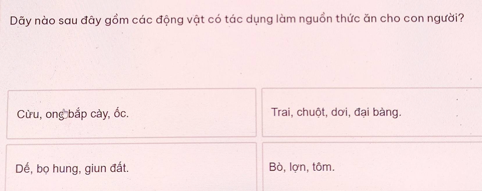 Dãy nào sau đây gồm các động vật có tác dụng làm nguồn thức ăn cho con người?
Cừu, ong bắp cày, ốc. Trai, chuột, dơi, đại bàng.
Dế, bọ hung, giun đất. Bò, lợn, tôm.