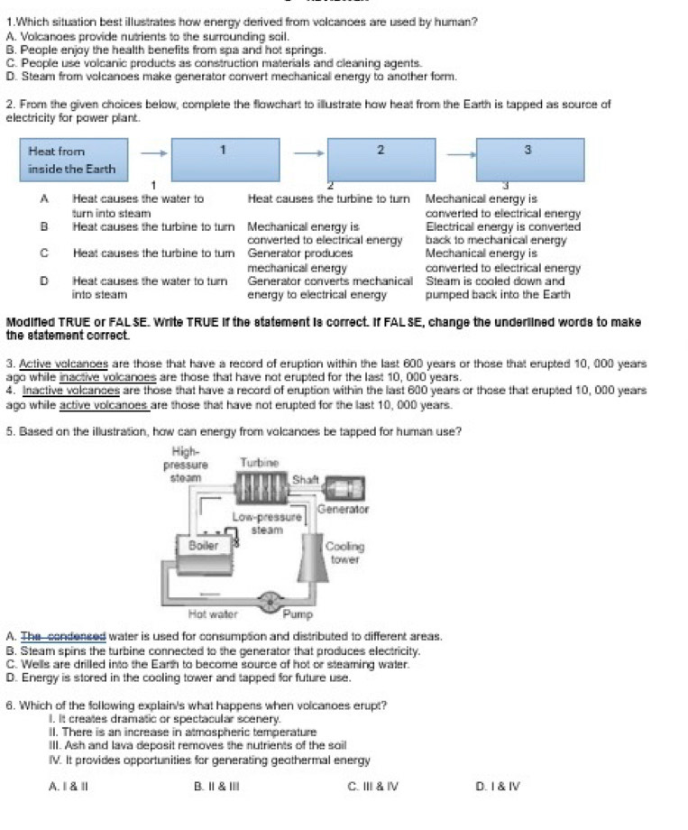 Which situation best illustrates how energy derived from volcances are used by human?
A. Volcanoes provide nutrients to the surrounding soil.
B. People enjoy the health benefits from spa and hot springs.
C. People use volcanic products as construction materials and cleaning agents.
D. Steam from volcanoes make generator convert mechanical energy to another form.
2. From the given choices below, complete the flowchart to illustrate how heat from the Earth is tapped as source of
electricity for power plant.
Heat from 1 2 3
inside the Earth
1
2
A Heat causes the water to Heat causes the turbine to turn Mechanical energy is
turn into steam converted to electrical energy
Heat causes the turbine to turn Mechanicall energy is Electrical energy is converted
converted to electrical energy back to mechanical energy
C  Heat causes the turbine to turn Generator produces Mechanical energy is
mechanical energy converted to electrical energy
D Heat causes the water to turn Generator converts mechanical Steam is cooled down and
into steam energy to electrical energy pumped back into the Earth
Modified TRUE or FAL SE. Write TRUE If the statement is correct. If FAL SE, change the underlined words to make
the statement correct.
3. Active volcances are those that have a record of eruption within the last 600 years or those that erupted 10, 000 years
ago while inactive volcanoes are those that have not erupted for the last 10, 000 years.
4. Inactive volcances are those that have a record of eruption within the last 600 years or those that erupted 10, 000 years
ago while active volcanoes are those that have not erupted for the last 10,000 years.
5. Based on the illustration, how can energy from volcances be tapped for human use?
A. The condensed water is used for consumption and distributed to different areas.
B. Steam spins the turbine connected to the generator that produces electricity.
C. Wells are drilled into the Earth to become source of hot or steaming water.
D. Energy is stored in the cooling tower and tapped for future use.
6. Which of the following explain's what happens when volcanoes erupt?
I. It creates dramatic or spectacular scenery.
II. There is an increase in atmospheric temperature
III. Ash and lava deposit removes the nutrients of the soil
IV. It provides opportunities for generating geothermal energy
A.Ⅱ&Ⅱ B. I & Ⅲ| C. II & Ⅳ D. I & Ⅳ