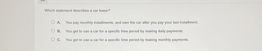 Which statement describes a car lease?
A. You pay monthly installments, and own the car after you pay your last installment.
B. You get to use a car for a specific time period by making daily payments.
C. You get to use a car for a specific time period by making monthly payments.