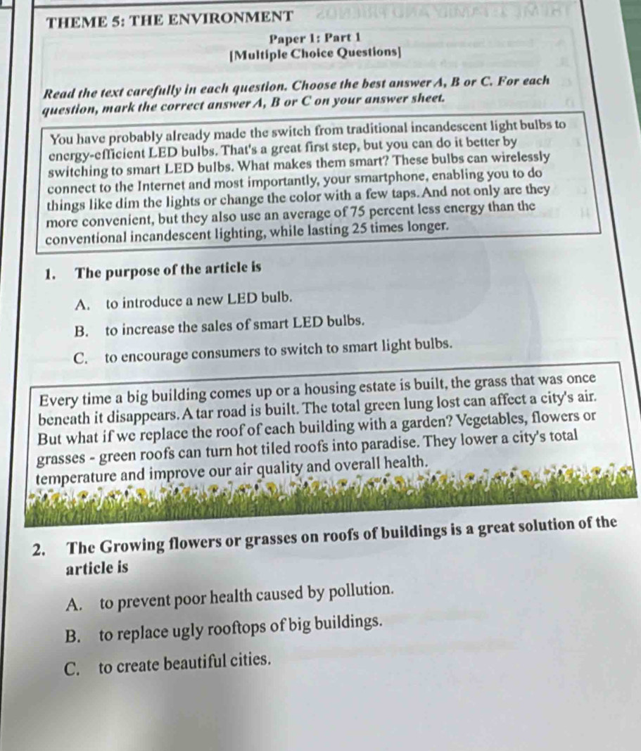 THEME 5: THE ENVIRONMENT
Paper 1: Part 1
[Multiple Choice Questions]
Read the text carefully in each question. Choose the best answer A, B or C. For each
question, mark the correct answer A, B or C on your answer sheet.
You have probably already made the switch from traditional incandescent light bulbs to
energy-efficient LED bulbs. That's a great first step, but you can do it better by
switching to smart LED bulbs. What makes them smart? These bulbs can wirelessly
connect to the Internet and most importantly, your smartphone, enabling you to do
things like dim the lights or change the color with a few taps.And not only are they
more convenient, but they also use an average of 75 percent less energy than the
conventional incandescent lighting, while lasting 25 times longer.
1. The purpose of the article is
A. to introduce a new LED bulb.
B. to increase the sales of smart LED bulbs.
C. to encourage consumers to switch to smart light bulbs.
Every time a big building comes up or a housing estate is built, the grass that was once
beneath it disappears. A tar road is built. The total green lung lost can affect a city's air.
But what if we replace the roof of each building with a garden? Vegetables, flowers or
grasses - green roofs can turn hot tiled roofs into paradise. They lower a city's total
temperature and improve our air quality and overall health.
2. The Growing flowers or grasses on roofs of buildings is a great solution of the
article is
A. to prevent poor health caused by pollution.
B. to replace ugly rooftops of big buildings.
C. to create beautiful cities.