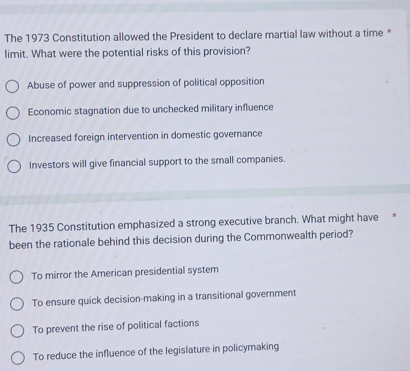 The 1973 Constitution allowed the President to declare martial law without a time *
limit. What were the potential risks of this provision?
Abuse of power and suppression of political opposition
Economic stagnation due to unchecked military influence
Increased foreign intervention in domestic governance
Investors will give financial support to the small companies.
The 1935 Constitution emphasized a strong executive branch. What might have *
been the rationale behind this decision during the Commonwealth period?
To mirror the American presidential system
To ensure quick decision-making in a transitional government
To prevent the rise of political factions
To reduce the influence of the legislature in policymaking