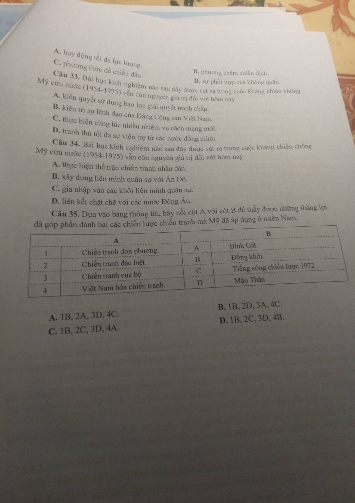 A. huy động tối đa lực lượng.
C. phương thức đề chiến đấu.
B. phương châm chiến dịch.
D. sự phối hợp của không quân.
Câu 33. Bài học kinh nghiệm nào sau đây được rút ra trong cuộc kháng chiến chống
Mỹ cứu nước (1954-1975) vẫn còn nguyên giá trị đối với hôm nay
A. kiên quyết sử dụng bạo lực giải quyết tranh chấp.
B. kiên trì sự lãnh đạo của Đảng Cộng sản Việt Nam.
C. thực hiện cùng lúc nhiều nhiệm vụ cách mạng mới.
D. tranh thủ tối đa sự viện trợ từ các nước đồng minh.
Câu 34. Bài học kinh nghiệm nào sau đây được rút ra trong cuộc kháng chiến chống
Mỹ cứu nước (1954-1975) vẫn còn nguyên giá trị đối với hôm nay
A. thực hiện thế trận chiến tranh nhân dân.
B. xây dựng liên minh quân sự với Ấn Độ.
C. gia nhập vào các khối liên minh quân sự.
D. liên kết chặt chẽ với các nước Đông Âu.
Câu 35. Dựa vào bảng thông tin, hãy nối cột A với cột B để thấy được những thắng lợi
c chiến lược chiến tranh mà Mỹ đã áp dụng ở miền Nam.
A. 1B, 2A, 3D, 4C. B. 1B, 2D, 3A, 4C.
C. 1B, 2C, 3D, 4A. D. 1B, 2C, 3D, 4B.