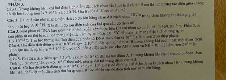 phàn 3.
Câu 1. Trong không khí, khi hai điện tích điểm đặt cách nhau lần lượt là d và d+5 em thì lực tương tác điện giữa chủng
có độ lớn tương ứng là 2.10^(-6)N và 5.10^(-7)N. Giá trị của đ là bao nhiêu m?
Câu 2. Hai quả cầu nhỏ mang điện tích có độ lớn bằng nhau,đặt cách nhau 10cm trong chân không thì tác dụng lên
nhau một lực 9.10^(-3)N Xác định độ lớn điện tích của hai quả cầu đó theo μC
Câu 3. Một phân tử DNA bao gồm hai nhánh xoắn kép được liên kết với nhau có chiều dài 0,459.10^(-6)m. Phần đuôi
của phân tử có thể bị ion hoá mang điện tích âm q_1=-1,6.10^(-19)C đầu còn lại mang điện tích dương q_1=
1,6.10^(-19)C. Tìm lực tương tác tĩnh điện của phân tử DNA theo đơn vị 10^(-17)C ( làm tròn 2 số thập phân),
Tính lực tác dụng lên q_3=5.10^(-8)C theo mN, nếu q: đặt tại N sao cho q_2=2.10^(-8)C. đặt tại hai điểm A. B trong không khí cách nhau một đoạn 5cm,
Câu 4. Hai điện tích điểm q_1=4.10^(-8)C và
AN=3cm và NB=8cm. ( Làm tròn 2 số thập
phân)
Câu 5. Hai điện tích điểm q_1=4.10^(-8)C và q_2=2.10^(-8)C. đặt tại hai điểm A. B trong không khí cách nhau một đoạn 5cm.
Tính lực tác dụng lên q_3=5.10^(-8)C theo mN, nếu q: đặt tại trung điểm của AB.
Câu 6. Có hai điện tích điểm q_1=9.10^(-9)C và q_2=-10^(-9)C đặt cổ định tại hai điểm A và B cách nhau 10cm trong không
khí. Hỏi phải đặt một điện tích thứ ba q₀ cách B bao nhiêu cm để điện tích này nằm cần bằng,