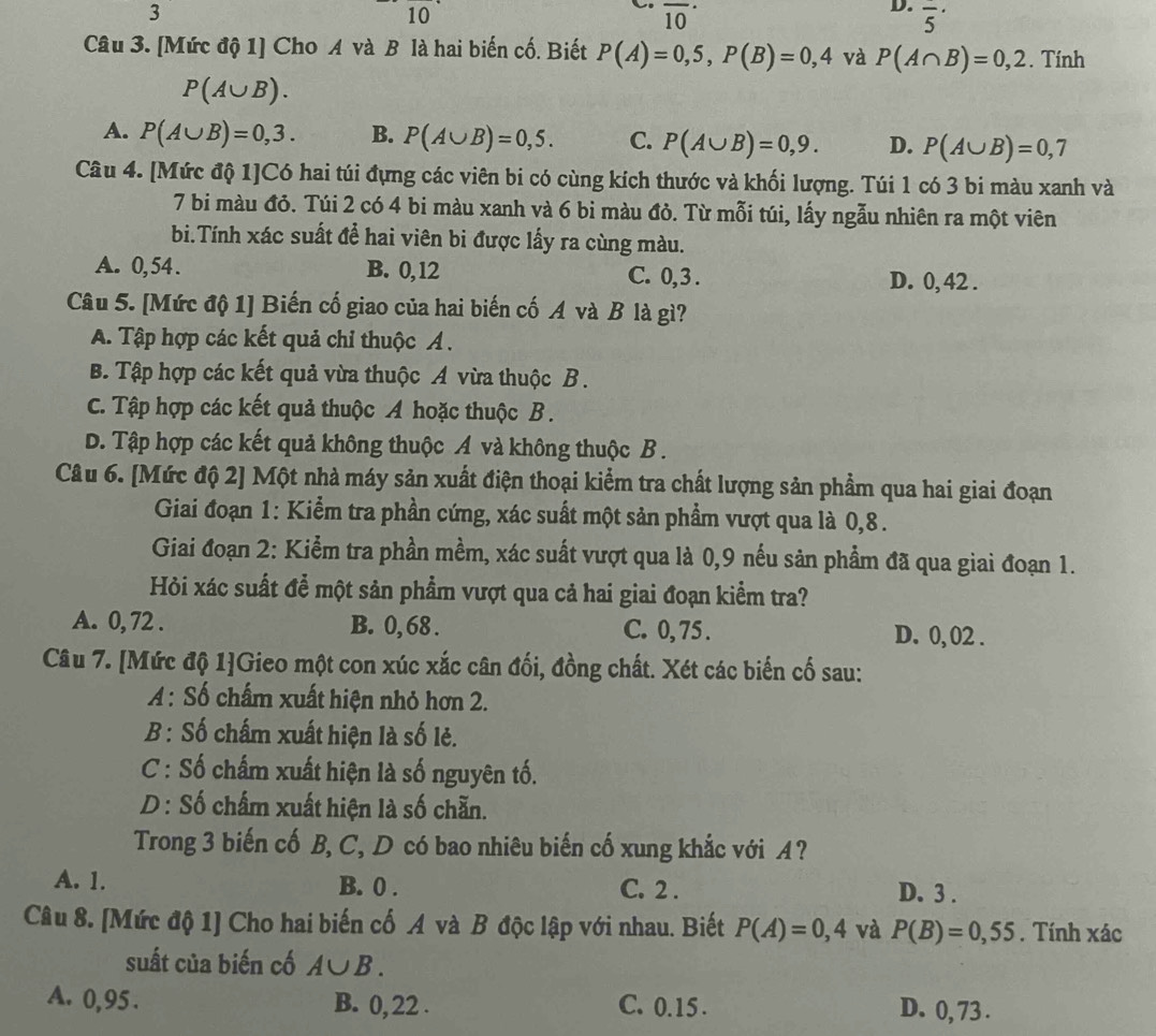 3
10
overline (10)^(·)
D. overline 5'
Câu 3. [Mức độ 1] Cho A và B là hai biến cố. Biết P(A)=0,5,P(B)=0,4 và P(A∩ B)=0,2. Tính
P(A∪ B).
A. P(A∪ B)=0,3. B. P(A∪ B)=0,5. C. P(A∪ B)=0,9. D. P(A∪ B)=0,7
Câu 4. [Mức độ 1]Có hai túi đựng các viên bi có cùng kích thước và khối lượng. Túi 1 có 3 bi màu xanh và
7 bi màu đỏ. Túi 2 có 4 bi màu xanh và 6 bi màu đỏ. Từ mỗi túi, lấy ngẫu nhiên ra một viên
bi.Tính xác suất để hai viên bi được lấy ra cùng màu.
A. 0,54. B. 0,12 C. 0,3 . D. 0, 42 .
Câu 5. [Mức độ 1] Biến cố giao của hai biến cố A và B là gì?
A. Tập hợp các kết quả chỉ thuộc Á .
B. Tập hợp các kết quả vừa thuộc A vừa thuộc B .
C. Tập hợp các kết quả thuộc A hoặc thuộc B .
D. Tập hợp các kết quả không thuộc A và không thuộc B .
Câu 6. [Mức độ 2] Một nhà máy sản xuất điện thoại kiểm tra chất lượng sản phẩm qua hai giai đoạn
Giai đoạn 1: Kiểm tra phần cứng, xác suất một sản phẩm vượt qua là 0,8 .
Giai đoạn 2: Kiểm tra phần mềm, xác suất vượt qua là 0,9 nếu sản phẩm đã qua giai đoạn 1.
Hỏi xác suất để một sản phẩm vượt qua cả hai giai đoạn kiểm tra?
A. 0, 72 . B. 0, 68 . C. 0, 75 . D. 0, 02 .
Câu 7. [Mức độ 1]Gieo một con xúc xắc cân đối, đồng chất. Xét các biến cố sau:
A: Số chấm xuất hiện nhỏ hơn 2.
B : Số chấm xuất hiện là số lẻ.
C : Số chấm xuất hiện là số nguyên tố.
D : Số chấm xuất hiện là số chẵn.
Trong 3 biến cố B, C, D có bao nhiêu biến cố xung khắc với A ?
A. 1. B. 0 . C. 2 . D. 3 .
Câu 8. [Mức độ 1] Cho hai biến cố A và B độc lập với nhau. Biết P(A)=0,4 và P(B)=0,55. Tính xác
suất của biến cố A∪ B.
A. 0,95 . B. 0,22 . C. 0.15 . D. 0, 73 .