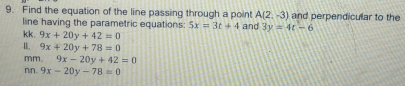 Find the equation of the line passing through a point and 3y=4t-6 and perpendicular to the
A(2,-3)
line having the parametric equations: 5x=3t+4
kk. 9x+20y+42=0
1. 9x+20y+78=0
mm 9x-20y+42=0
nn. 9x-20y-78=0