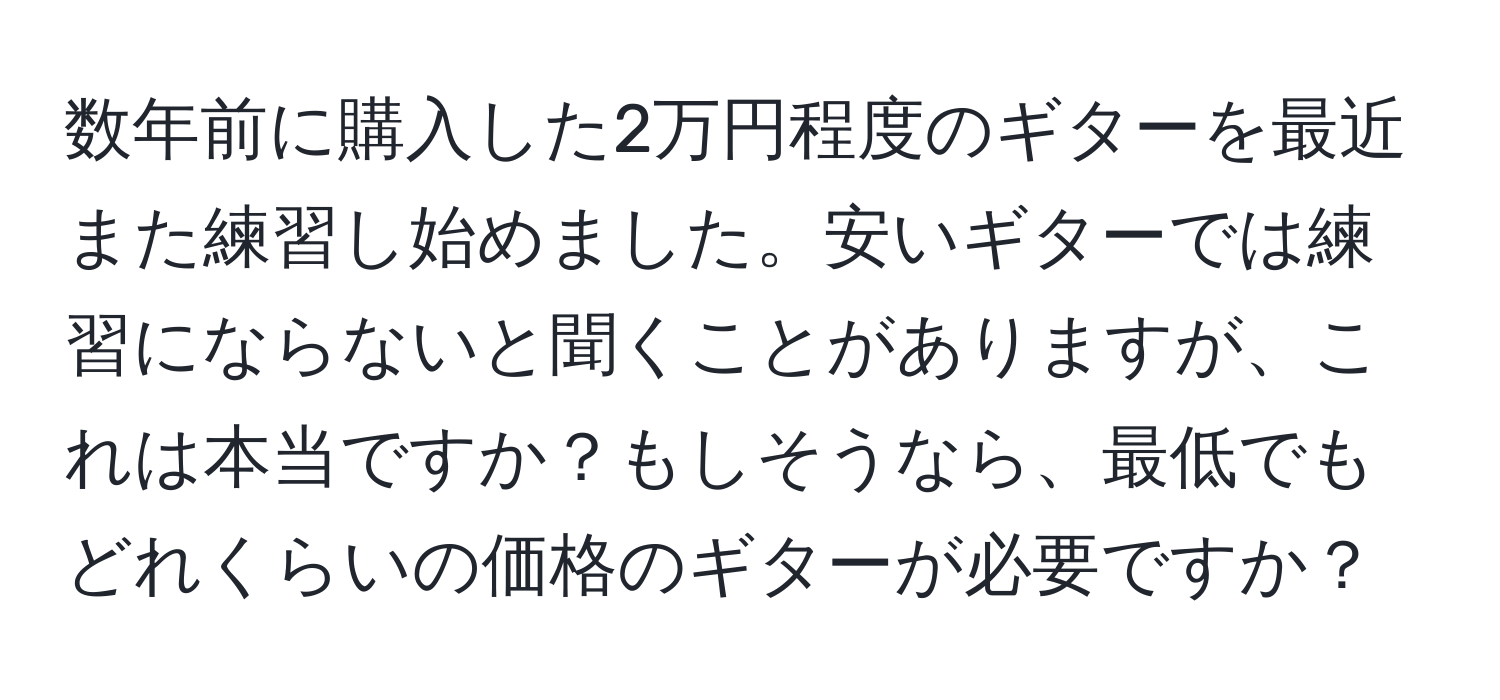 数年前に購入した2万円程度のギターを最近また練習し始めました。安いギターでは練習にならないと聞くことがありますが、これは本当ですか？もしそうなら、最低でもどれくらいの価格のギターが必要ですか？