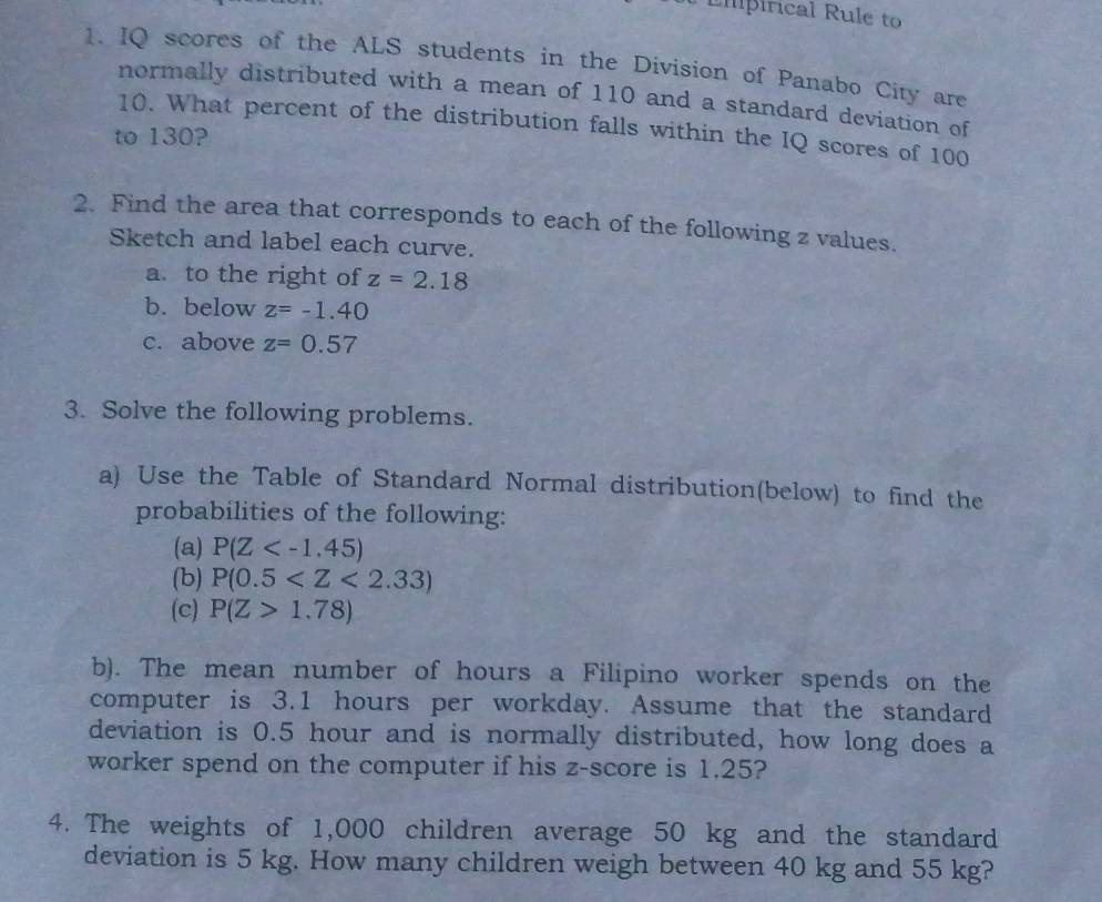 Empirical Rule to 
1. IQ scores of the ALS students in the Division of Panabo City are 
normally distributed with a mean of 110 and a standard deviation of
10. What percent of the distribution falls within the IQ scores of 100
to 130? 
2. Find the area that corresponds to each of the following z values. 
Sketch and label each curve. 
a. to the right of z=2.18
b. below z=-1.40
c. above z=0.57
3. Solve the following problems. 
a) Use the Table of Standard Normal distribution(below) to find the 
probabilities of the following: 
(a) P(Z
(b) P(0.5
(c) P(Z>1.78)
b). The mean number of hours a Filipino worker spends on the 
computer is 3.1 hours per workday. Assume that the standard 
deviation is 0.5 hour and is normally distributed, how long does a 
worker spend on the computer if his z-score is 1.25? 
4. The weights of 1,000 children average 50 kg and the standard 
deviation is 5 kg. How many children weigh between 40 kg and 55 kg?