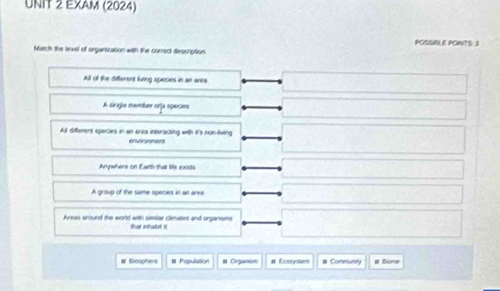 EXAM (2024)
POSSIBLE POINTS: 3
Match the lexel of organization with the comect description
All of the different living species in an area
A single member ara species
All ditterent species in an area interacting with it's non-living
enreer
Anywhere on Earth that bie exists
A group of the same species in an area
Areas around the world with similar climates and organisms
ths inpwtnt i
# Bicophers t Population # Organises # Ecooyster # Commutity s Bione