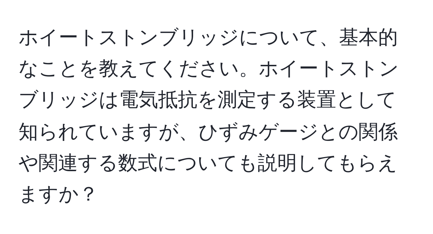 ホイートストンブリッジについて、基本的なことを教えてください。ホイートストンブリッジは電気抵抗を測定する装置として知られていますが、ひずみゲージとの関係や関連する数式についても説明してもらえますか？