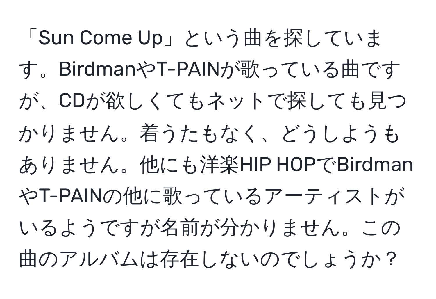 「Sun Come Up」という曲を探しています。BirdmanやT-PAINが歌っている曲ですが、CDが欲しくてもネットで探しても見つかりません。着うたもなく、どうしようもありません。他にも洋楽HIP HOPでBirdmanやT-PAINの他に歌っているアーティストがいるようですが名前が分かりません。この曲のアルバムは存在しないのでしょうか？