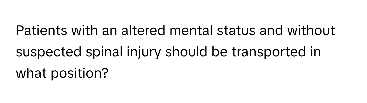 Patients with an altered mental status and without suspected spinal injury should be transported in what position?