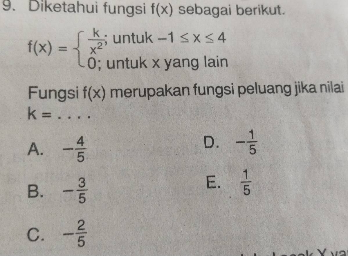 Diketahui fungsi f(x) sebagai berikut.
f(x)=beginarrayl  k/x^2 ;untuk-1≤ x≤ 4 0;untukxyanglainendarray.
Fungsi f(x) merupakan fungsi peluang jika nilai
k=..... _
A. - 4/5 
D. - 1/5 
B. - 3/5 
E.  1/5 
C. - 2/5 