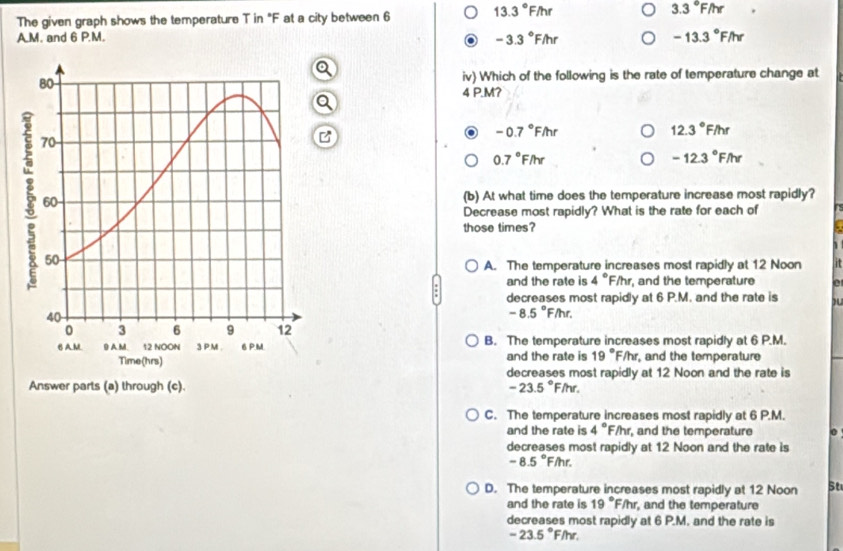 The given graph shows the temperature T in "F at a city between 6
13.3°F/hr
3.3°F/hr
A.M. and 6 P.M. -3.3°F/hr -13.3°F/hr
iv) Which of the following is the rate of temperature change at
4 P.M?
a
a -0.7°FAr
12.3°F/hr
0.7°F/hr
-12.3°F/hr
(b) At what time does the temperature increase most rapidly?
Decrease most rapidly? What is the rate for each of
those times?
A. The temperature increases most rapidly at 12 Noon
and the rate is 4°F/h r, and the temperature 0
decreases most rapidly at 6 P.M. and the rate is
-8.5°F/hr.
B. The temperature increases most rapidly at 6 P.M.
and the rate is 19° F/hr, and the temperature
decreases most rapidly at 12 Noon and the rate is
Answer parts (a) through (c). -23.5°F/hr
C. The temperature increases most rapidly at 6 P.M.
and the rate is 4°F/ht and the temperature 0
decreases most rapidly at 12 Noon and the rate is
-8.5°F/hr.
D. The temperature increases most rapidly at 12 Noon St
and the rate is 19° /hr , and the temperature
decreases most rapidly at 6 P.M. and the rate is
-23.5°F/hr.